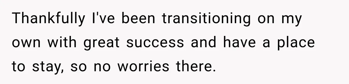 Thankfully I've been transitioning on my own with great success and have a place to stay, so no worries there.