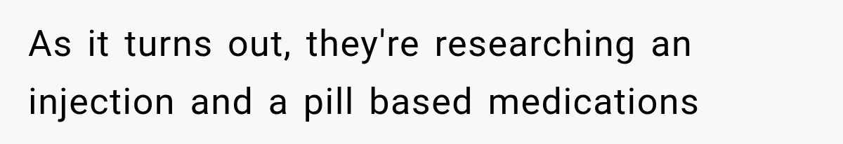 As it turns out, they're researching an injection and a pill based medications