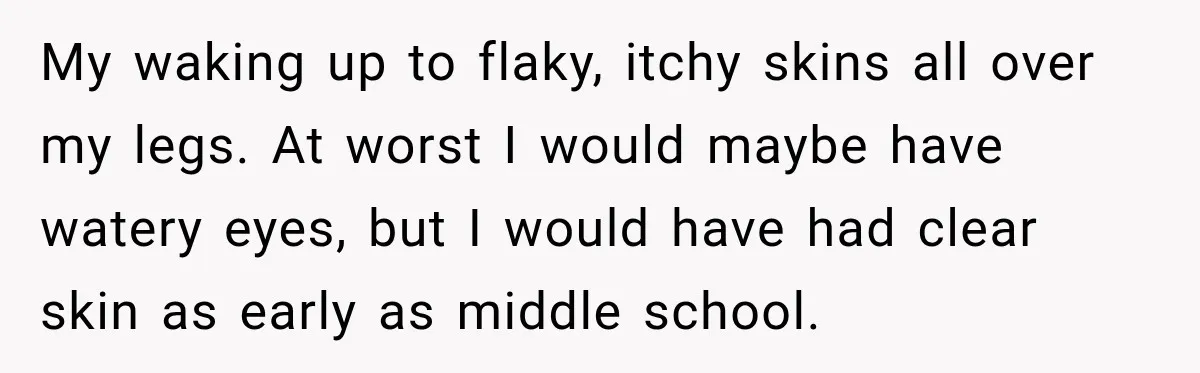 My waking up to flaky, itchy skins all over my legs. At worst I would maybe have watery eyes, but I would have had clear skin as early as middle...