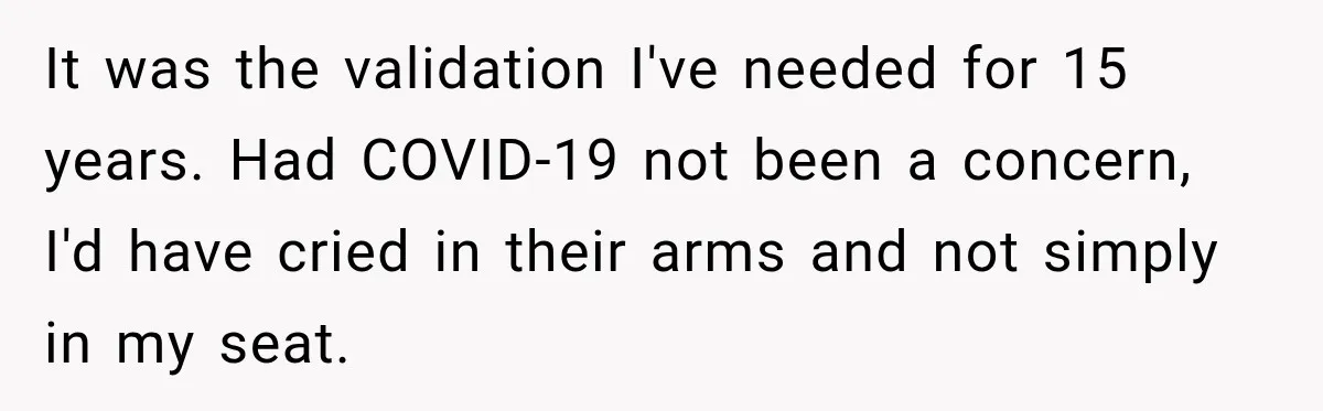 It was the validation I've needed for 15 years. Had COVID-19 not been a concern, I'd have cried in their arms and not simply in my seat.