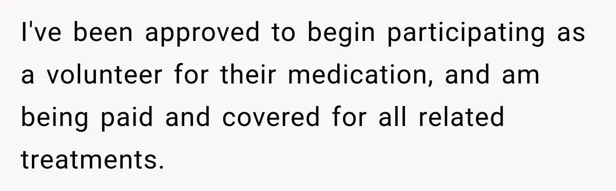 I've been approved to begin participating as a volunteer for their medication, and am being paid and covered for all related treatments.
