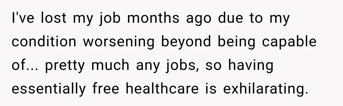 I've lost my job months ago due to my condition worsening beyond being capable of... pretty much any jobs, so having essentially free healthcare is exhilarating.