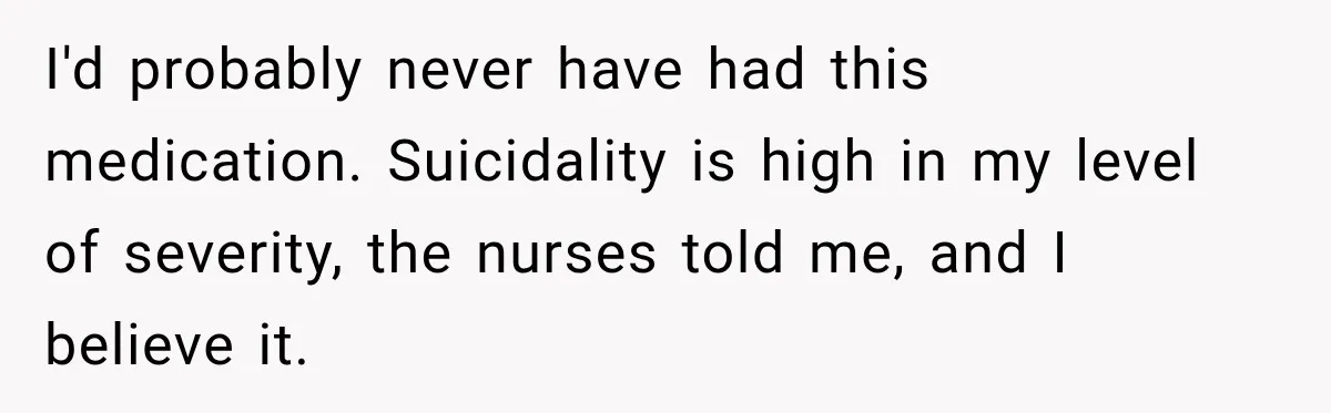 I'd probably never have had this medication. Suicidality is high in my level of severity, the nurses told me, and I believe it.
