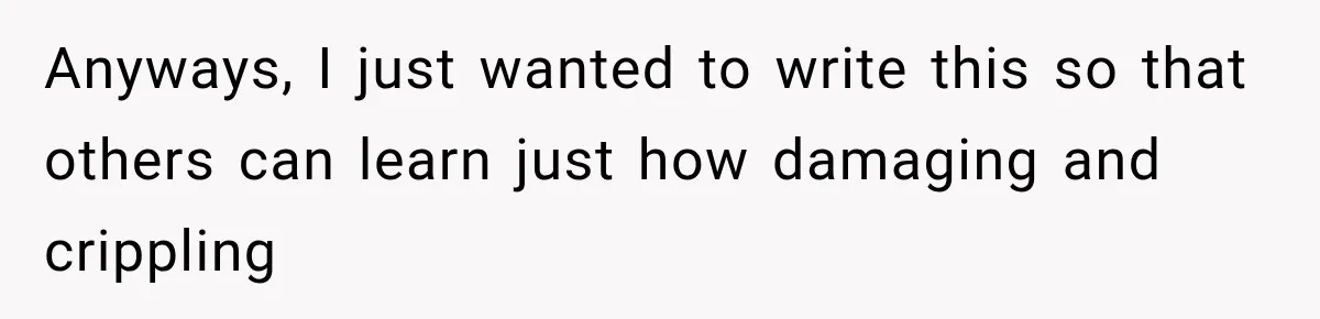 Anyways, I just wanted to write this so that others can learn just how damaging and crippling