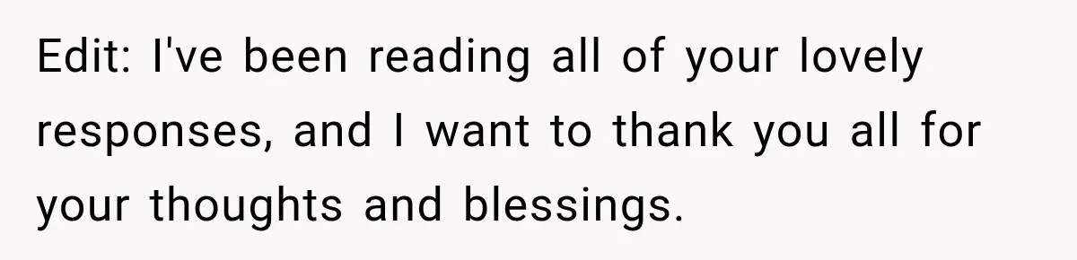 Edit: I've been reading all of your lovely responses, and I want to thank you all for your thoughts and blessings.