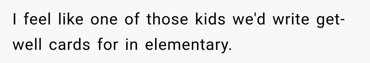 I feel like one of those kids we'd write get-well cards for in elementary.