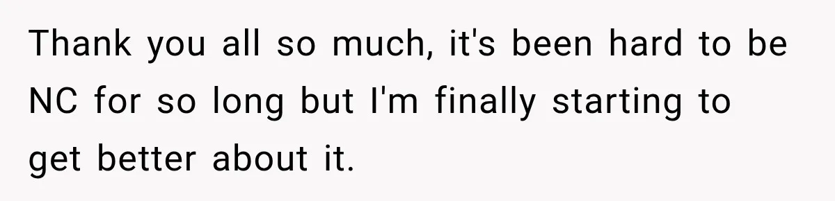 Thank you all so much, it's been hard to be NC for so long but I'm finally starting to get better about it.
