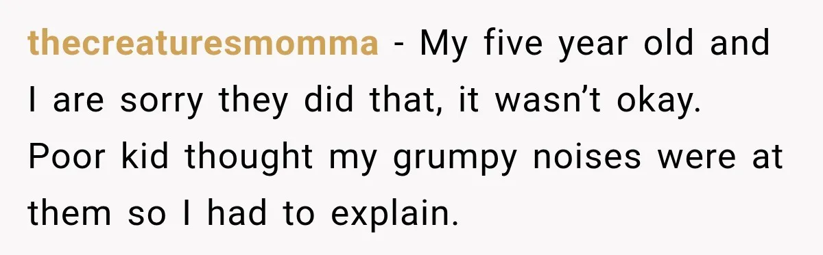 thecreaturesmomma − My five year old and I are sorry they did that, it wasn’t okay. Poor kid thought my grumpy noises were at them so I had to explain.