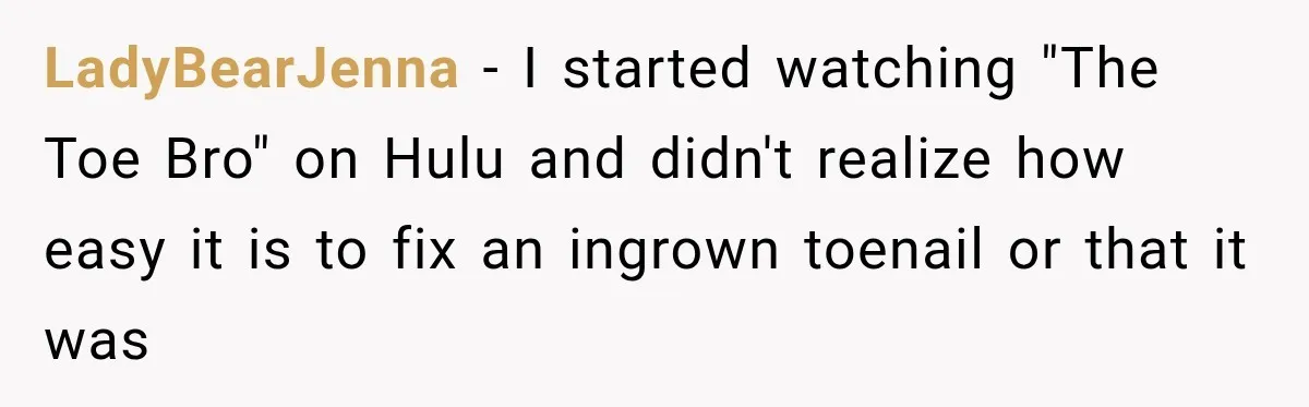 LadyBearJenna − I started watching "The Toe Bro" on Hulu and didn't realize how easy it is to fix an ingrown toenail or that it was