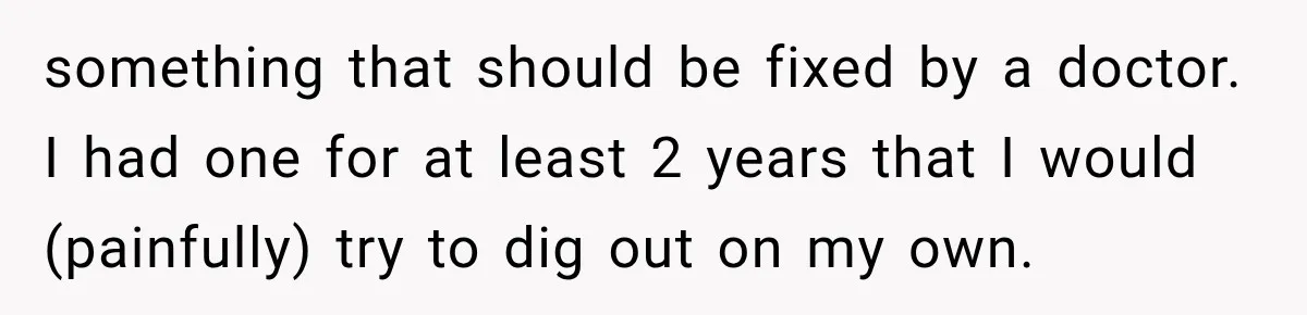 something that should be fixed by a doctor. I had one for at least 2 years that I would (painfully) try to dig out on my own.