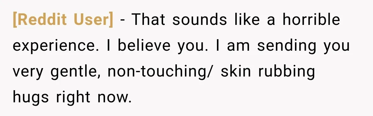[Reddit User] − That sounds like a horrible experience. I believe you. I am sending you very gentle, non-touching/ skin rubbing hugs right now.