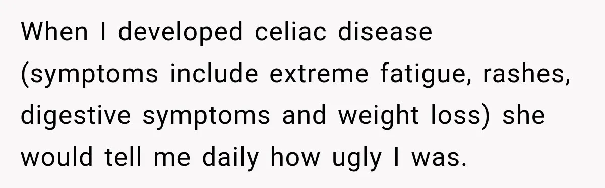When I developed celiac disease (symptoms include extreme fatigue, rashes, digestive symptoms and weight loss) she would tell me daily how ugly I was.