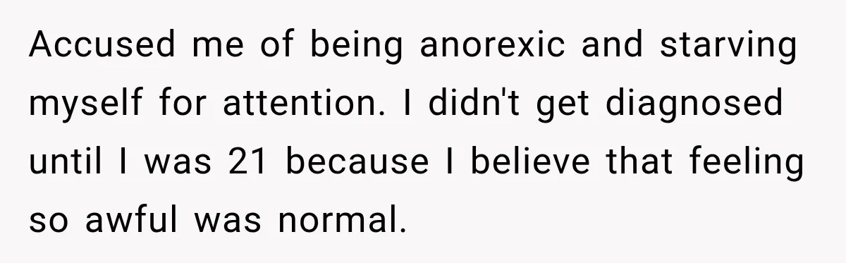Accused me of being anorexic and starving myself for attention. I didn't get diagnosed until I was 21 because I believe that feeling so awful was normal.