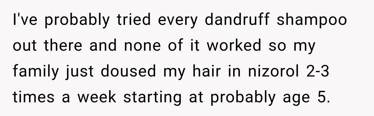 I've probably tried every dandruff shampoo out there and none of it worked so my family just doused my hair in nizorol 2-3 times a week starting at probably age...