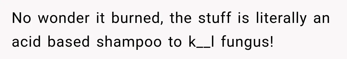 No wonder it burned, the stuff is literally an acid based shampoo to k__l fungus!