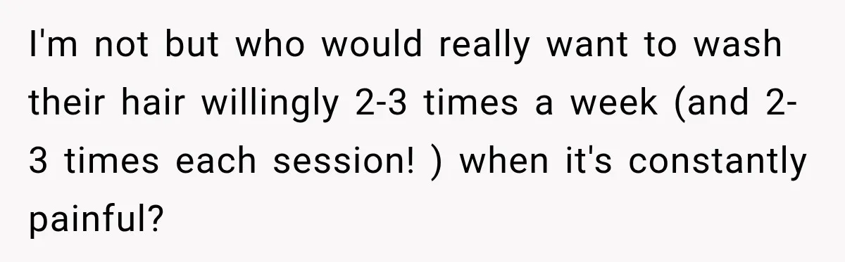 I'm not but who would really want to wash their hair willingly 2-3 times a week (and 2-3 times each session! ) when it's constantly painful?