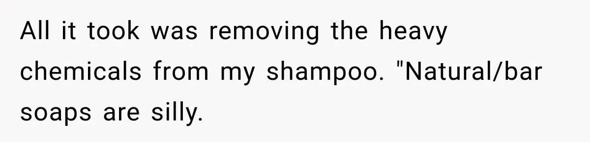 All it took was removing the heavy chemicals from my shampoo. "Natural/bar soaps are silly.