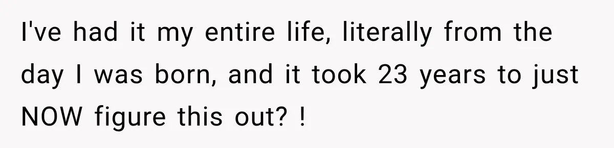 I've had it my entire life, literally from the day I was born, and it took 23 years to just NOW figure this out? !