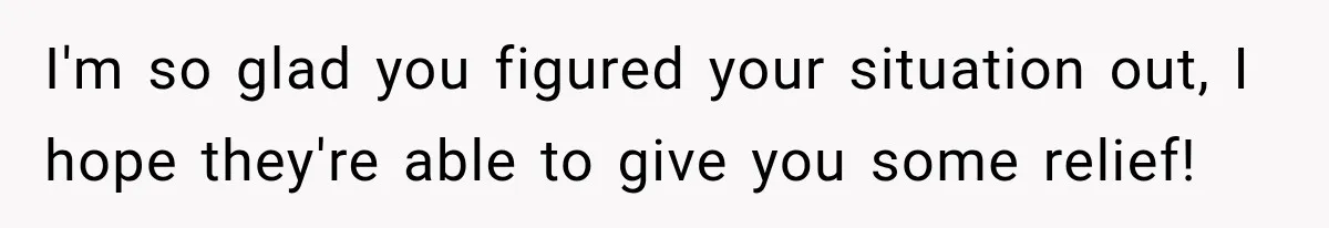 I'm so glad you figured your situation out, I hope they're able to give you some relief!