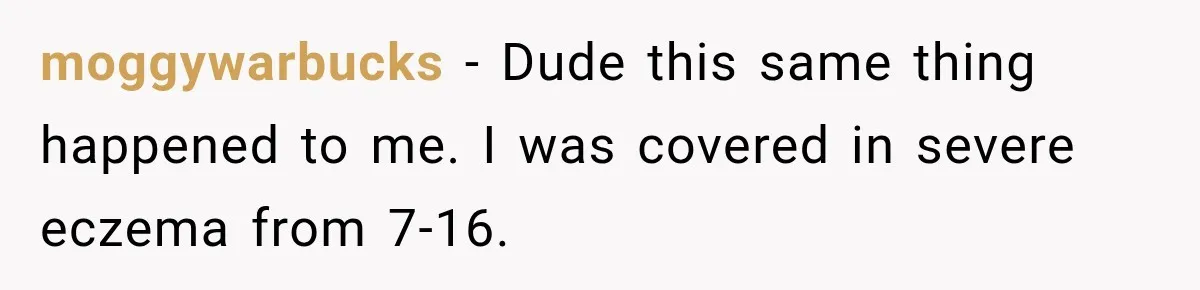 moggywarbucks − Dude this same thing happened to me. I was covered in severe eczema from 7-16.