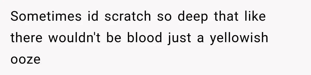 Sometimes id scratch so deep that like there wouldn't be blood just a yellowish ooze