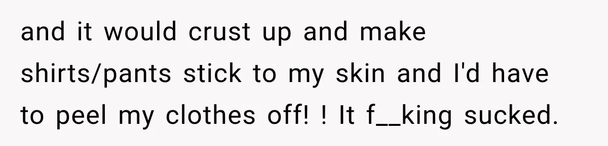 and it would crust up and make shirts/pants stick to my skin and I'd have to peel my clothes off! ! It f__king sucked.