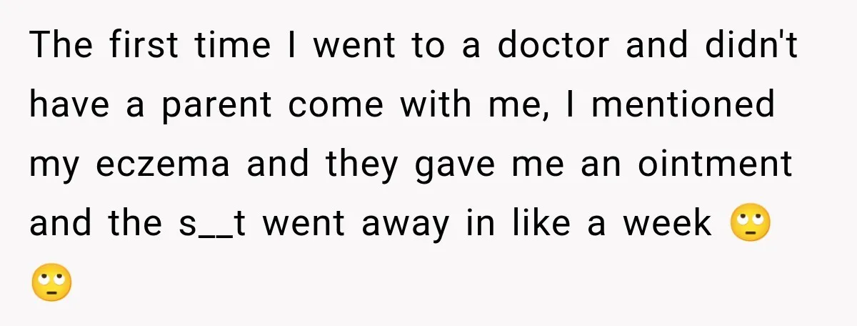 The first time I went to a doctor and didn't have a parent come with me, I mentioned my eczema and they gave me an ointment and the s__t went...