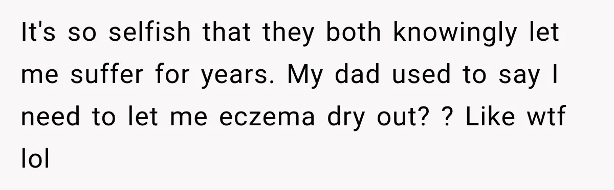 It's so selfish that they both knowingly let me suffer for years. My dad used to say I need to let me eczema dry out? ? Like wtf lol
