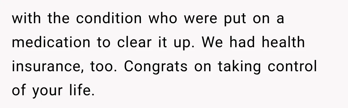 with the condition who were put on a medication to clear it up. We had health insurance, too. Congrats on taking control of your life.