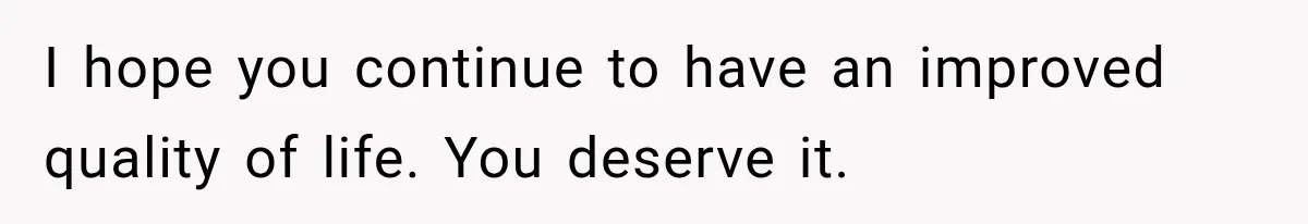 I hope you continue to have an improved quality of life. You deserve it.