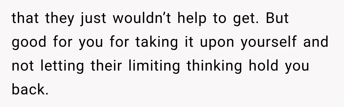 that they just wouldn’t help to get. But good for you for taking it upon yourself and not letting their limiting thinking hold you back.