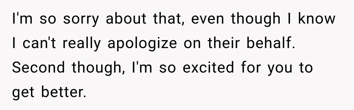 I'm so sorry about that, even though I know I can't really apologize on their behalf. Second though, I'm so excited for you to get better.