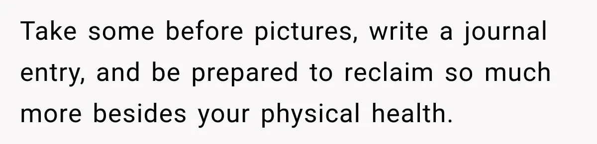 Take some before pictures, write a journal entry, and be prepared to reclaim so much more besides your physical health.