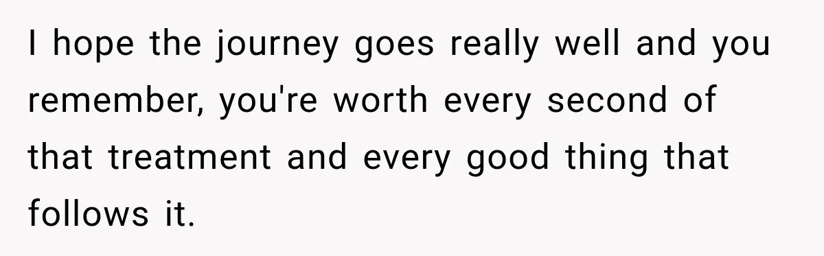 I hope the journey goes really well and you remember, you're worth every second of that treatment and every good thing that follows it.