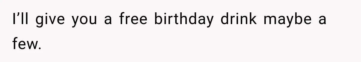 I’ll give you a free birthday drink maybe a few.