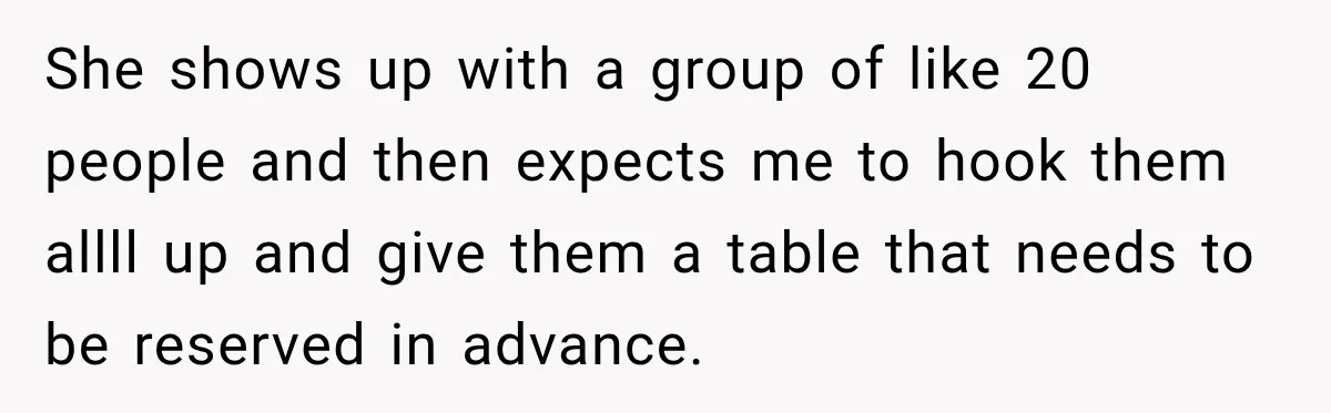She shows up with a group of like 20 people and then expects me to hook them allll up and give them a table that needs to be reserved in...