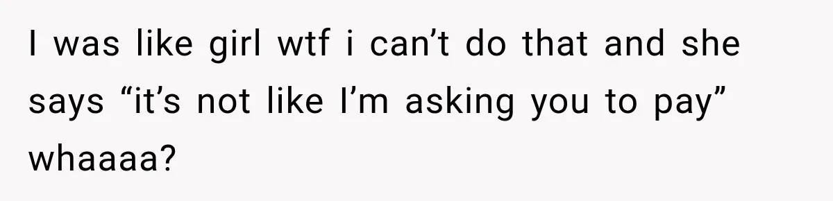 I was like girl wtf i can’t do that and she says “it’s not like I’m asking you to pay” whaaaa?