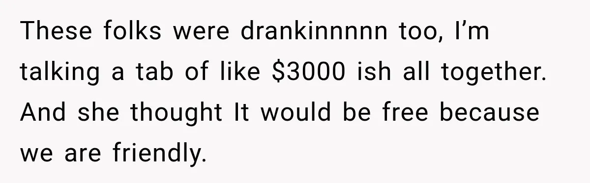 These folks were drankinnnnn too, I’m talking a tab of like $3000 ish all together. And she thought It would be free because we are friendly.