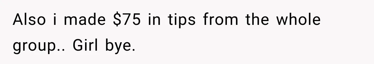 Also i made $75 in tips from the whole group.. Girl bye.
