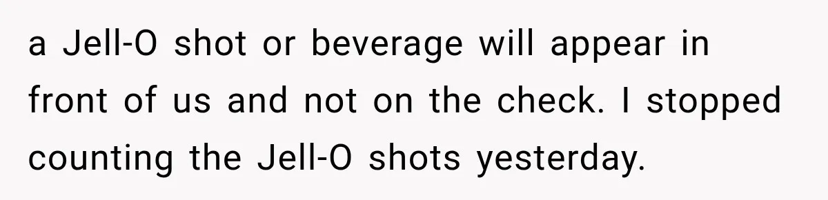 a Jell-O shot or beverage will appear in front of us and not on the check. I stopped counting the Jell-O shots yesterday.