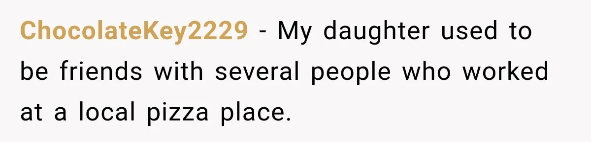 ChocolateKey2229 − My daughter used to be friends with several people who worked at a local pizza place.