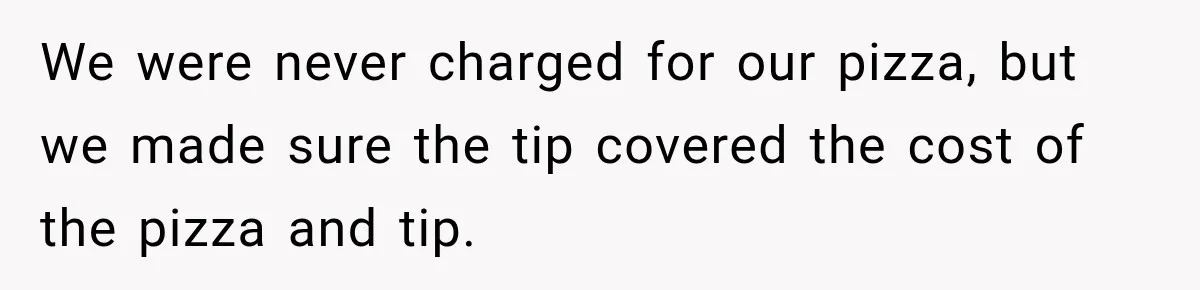 We were never charged for our pizza, but we made sure the tip covered the cost of the pizza and tip.
