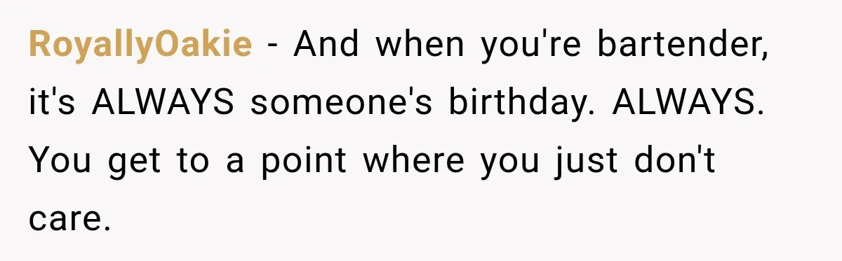 RoyallyOakie − And when you're bartender, it's ALWAYS someone's birthday. ALWAYS. You get to a point where you just don't care.