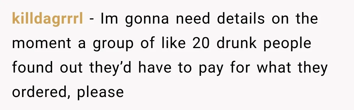 killdagrrrl − Im gonna need details on the moment a group of like 20 drunk people found out they’d have to pay for what they ordered, please