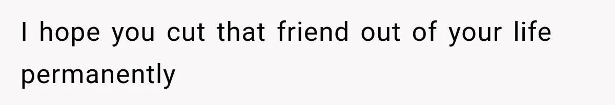 I hope you cut that friend out of your life permanently