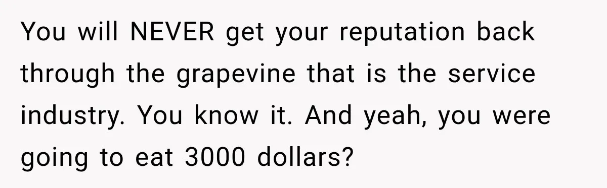 You will NEVER get your reputation back through the grapevine that is the service industry. You know it. And yeah, you were going to eat 3000 dollars?