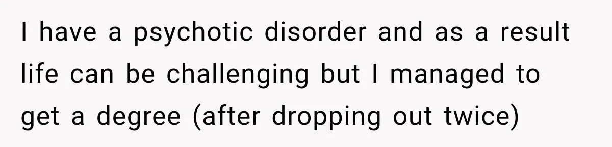 I have a psychotic disorder and as a result life can be challenging but I managed to get a degree (after dropping out twice)