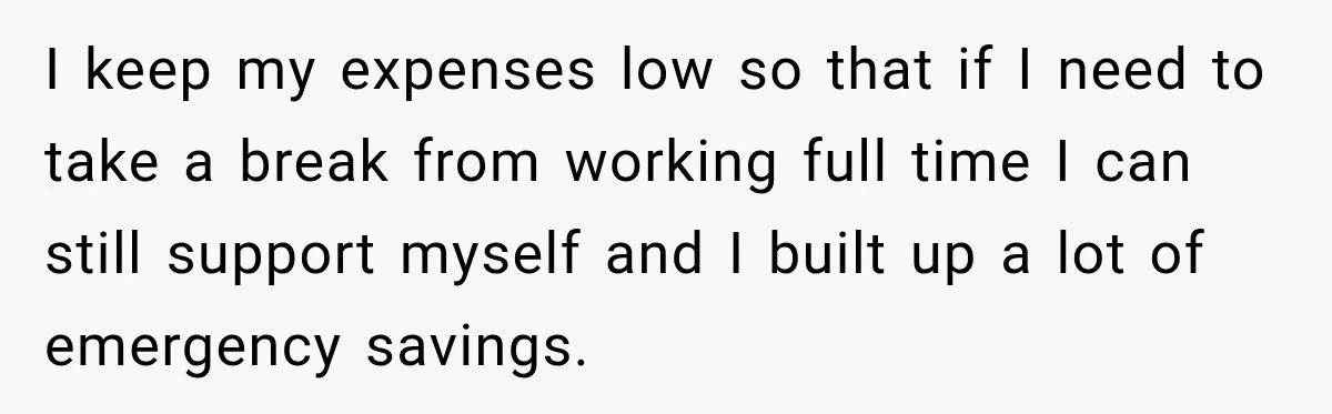 I keep my expenses low so that if I need to take a break from working full time I can still support myself and I built up a lot of...