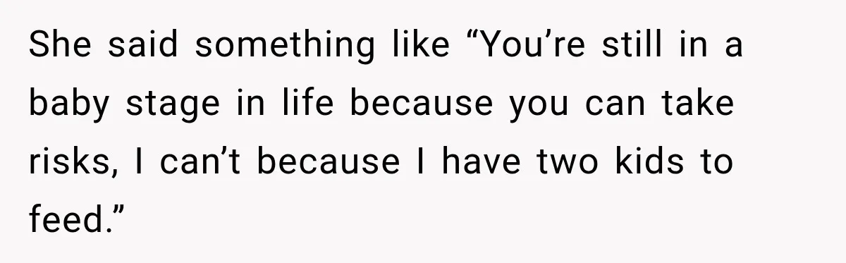 She said something like “You’re still in a baby stage in life because you can take risks, I can’t because I have two kids to feed.”