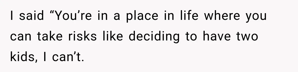 I said “You’re in a place in life where you can take risks like deciding to have two kids, I can’t.